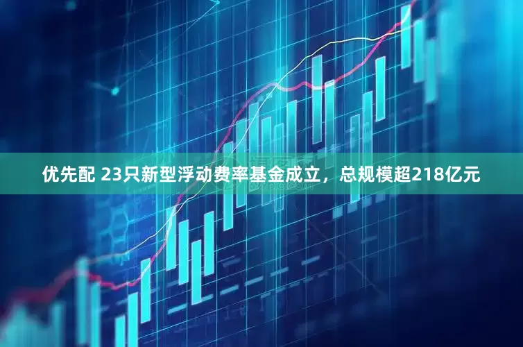 优先配 23只新型浮动费率基金成立，总规模超218亿元