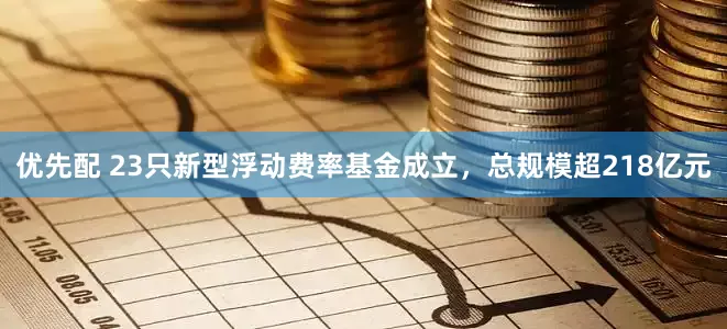 优先配 23只新型浮动费率基金成立，总规模超218亿元