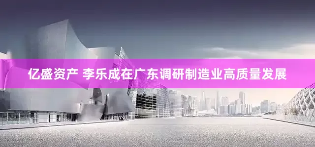亿盛资产 李乐成在广东调研制造业高质量发展