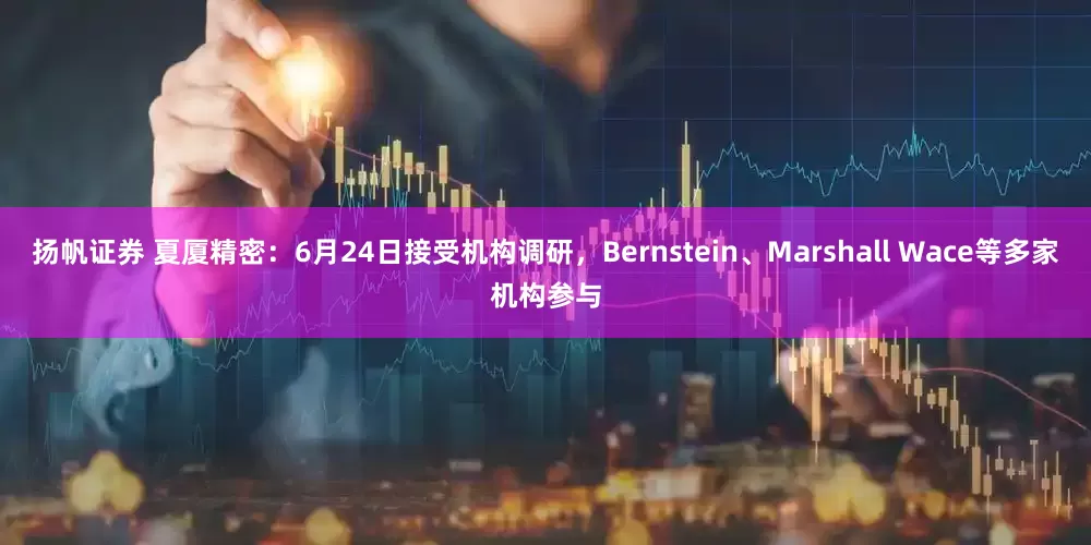 扬帆证券 夏厦精密：6月24日接受机构调研，Bernstein、Marshall Wace等多家机构参与