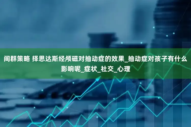 间群策略 择思达斯经颅磁对抽动症的效果_抽动症对孩子有什么影响呢_症状_社交_心理