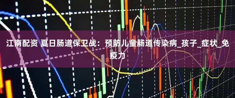 江南配资 夏日肠道保卫战：预防儿童肠道传染病_孩子_症状_免疫力