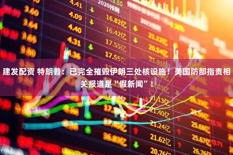 建发配资 特朗普：已完全摧毁伊朗三处核设施！美国防部指责相关报道是“假新闻”！