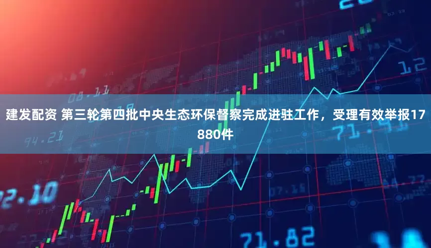 建发配资 第三轮第四批中央生态环保督察完成进驻工作，受理有效举报17880件