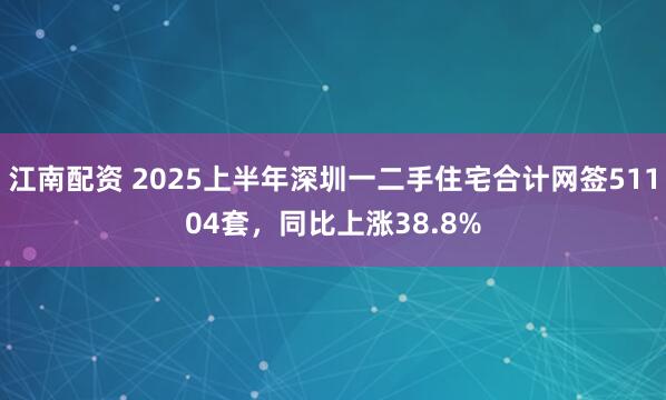 江南配资 2025上半年深圳一二手住宅合计网签51104套，同比上涨38.8%
