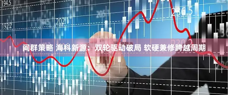 间群策略 海科新源：双轮驱动破局 软硬兼修跨越周期