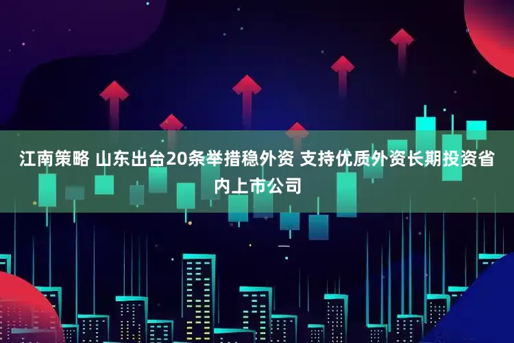 江南策略 山东出台20条举措稳外资 支持优质外资长期投资省内上市公司