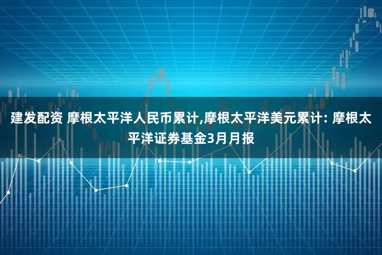 建发配资 摩根太平洋人民币累计,摩根太平洋美元累计: 摩根太平洋证券基金3月月报