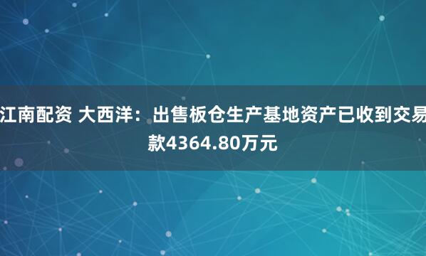 江南配资 大西洋：出售板仓生产基地资产已收到交易款4364.80万元