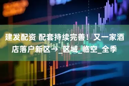 建发配资 配套持续完善！又一家酒店落户新区→_区域_临空_全季
