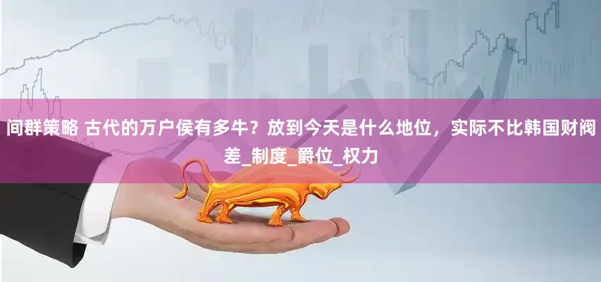 间群策略 古代的万户侯有多牛？放到今天是什么地位，实际不比韩国财阀差_制度_爵位_权力