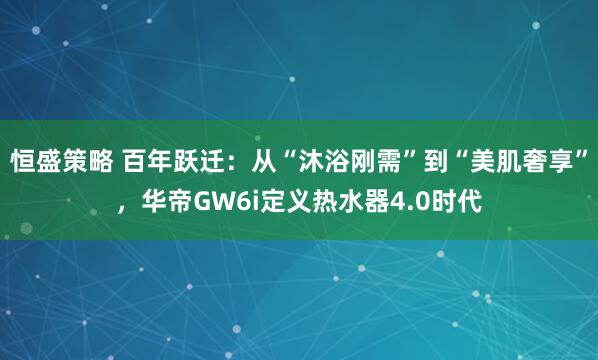 恒盛策略 百年跃迁：从“沐浴刚需”到“美肌奢享”，华帝GW6i定义热水器4.0时代