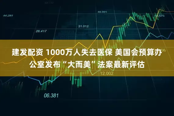 建发配资 1000万人失去医保 美国会预算办公室发布“大而美”法案最新评估