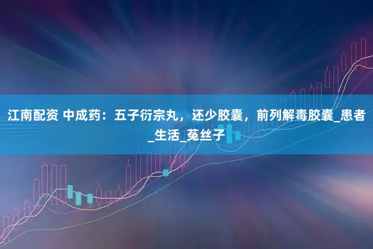 江南配资 中成药：五子衍宗丸，还少胶囊，前列解毒胶囊_患者_生活_菟丝子
