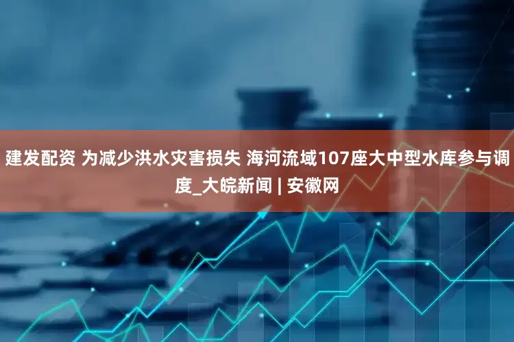 建发配资 为减少洪水灾害损失 海河流域107座大中型水库参与调度_大皖新闻 | 安徽网