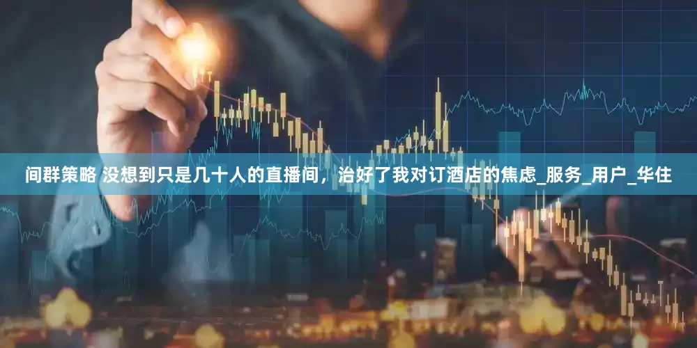 间群策略 没想到只是几十人的直播间，治好了我对订酒店的焦虑_服务_用户_华住