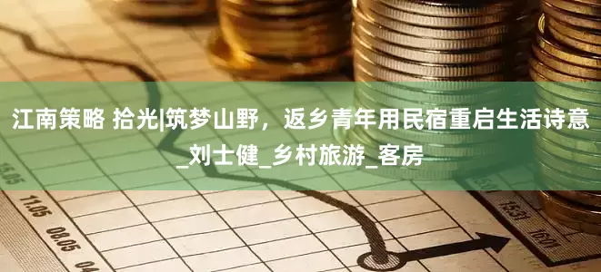 江南策略 拾光|筑梦山野，返乡青年用民宿重启生活诗意_刘士健_乡村旅游_客房