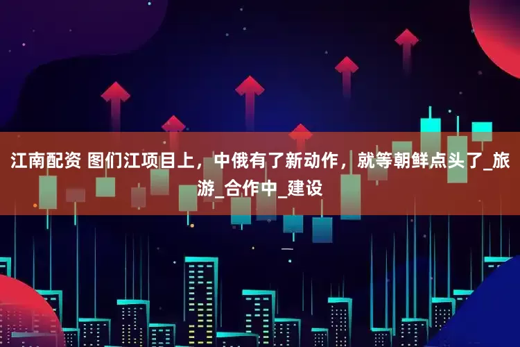 江南配资 图们江项目上，中俄有了新动作，就等朝鲜点头了_旅游_合作中_建设