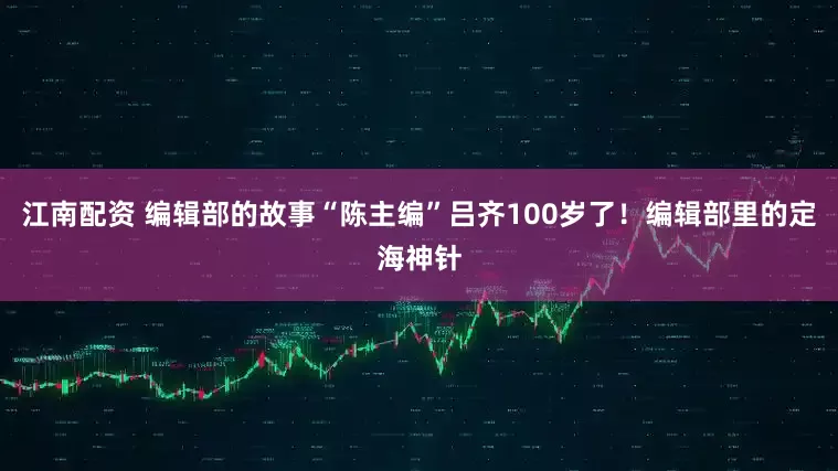 江南配资 编辑部的故事“陈主编”吕齐100岁了！编辑部里的定海神针