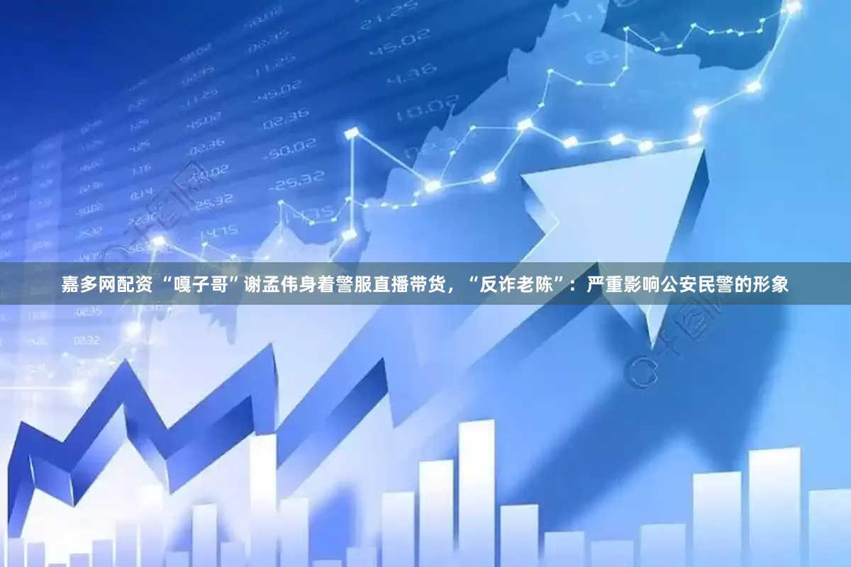 嘉多网配资 “嘎子哥”谢孟伟身着警服直播带货，“反诈老陈”：严重影响公安民警的形象