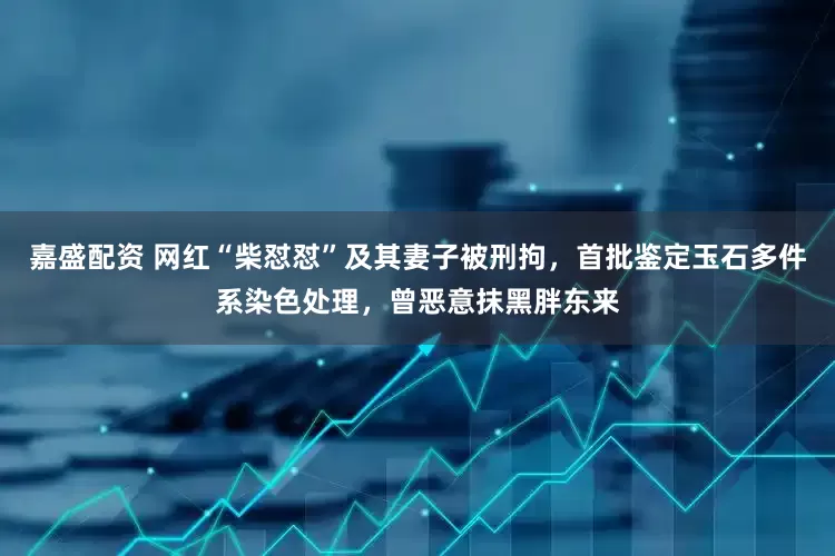 嘉盛配资 网红“柴怼怼”及其妻子被刑拘，首批鉴定玉石多件系染色处理，曾恶意抹黑胖东来