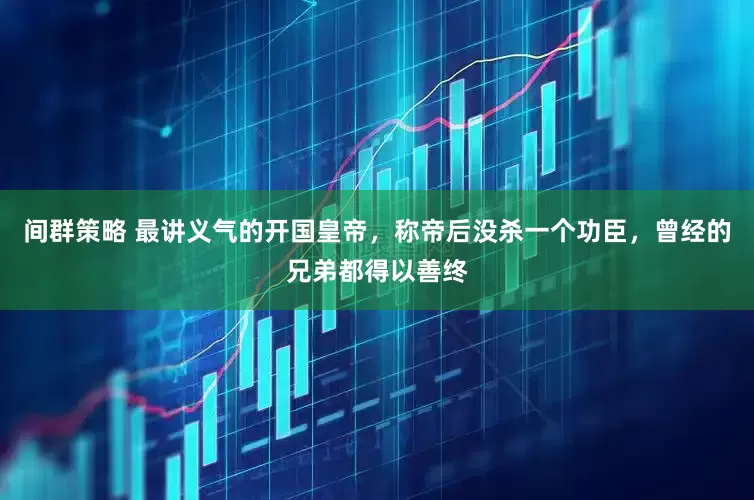 间群策略 最讲义气的开国皇帝，称帝后没杀一个功臣，曾经的兄弟都得以善终