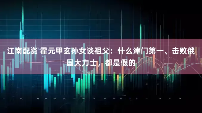 江南配资 霍元甲玄孙女谈祖父：什么津门第一、击败俄国大力士，都是假的
