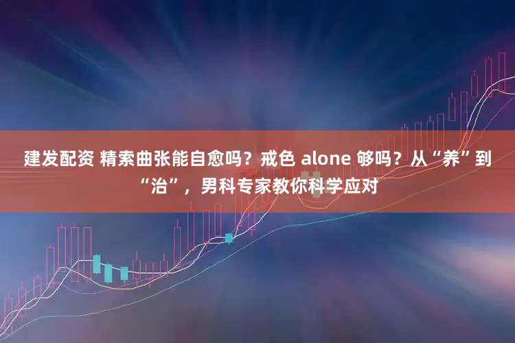 建发配资 精索曲张能自愈吗？戒色 alone 够吗？从“养”到“治”，男科专家教你科学应对