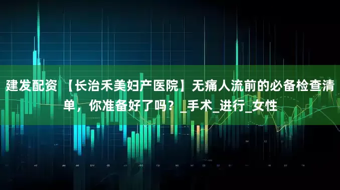 建发配资 【长治禾美妇产医院】无痛人流前的必备检查清单，你准备好了吗？_手术_进行_女性