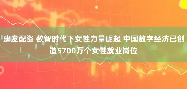 建发配资 数智时代下女性力量崛起 中国数字经济已创造5700万个女性就业岗位