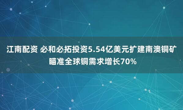 江南配资 必和必拓投资5.54亿美元扩建南澳铜矿 瞄准全球铜需求增长70%