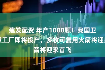 建发配资 年产1000颗！我国卫星超级工厂即将投产，多枚可复用火箭将迎来首飞
