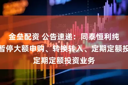 金垒配资 公告速递：同泰恒利纯债基金暂停大额申购、转换转入、定期定额投资业务