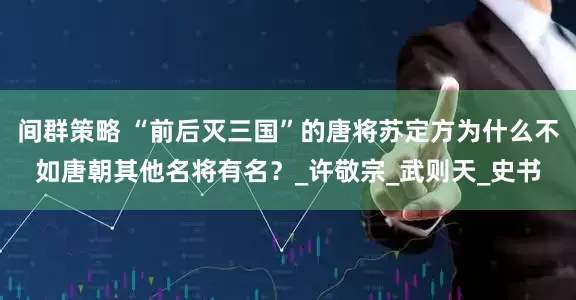 间群策略 “前后灭三国”的唐将苏定方为什么不如唐朝其他名将有名？_许敬宗_武则天_史书