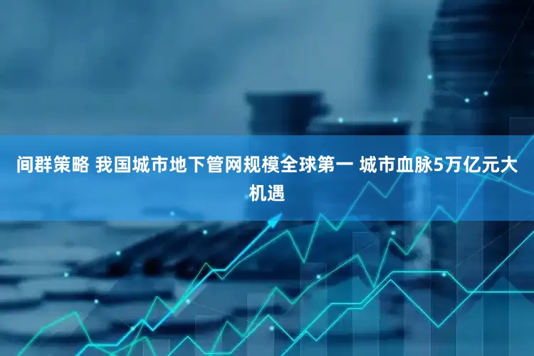 间群策略 我国城市地下管网规模全球第一 城市血脉5万亿元大机遇