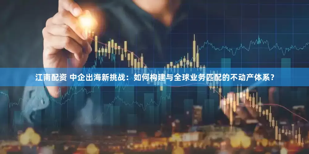 江南配资 中企出海新挑战：如何构建与全球业务匹配的不动产体系？