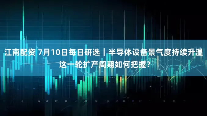 江南配资 7月10日每日研选｜半导体设备景气度持续升温 这一轮扩产周期如何把握？